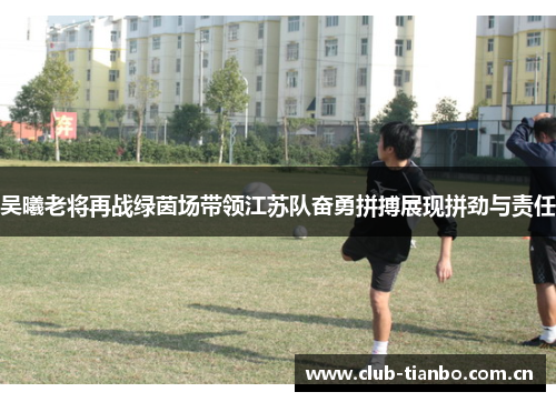 吴曦老将再战绿茵场带领江苏队奋勇拼搏展现拼劲与责任