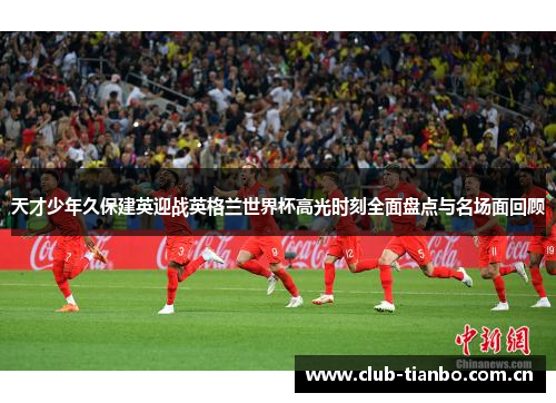 天才少年久保建英迎战英格兰世界杯高光时刻全面盘点与名场面回顾